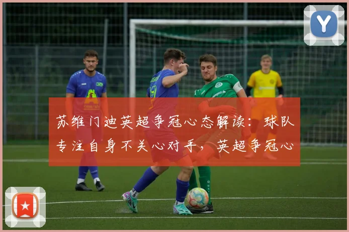 苏维门迪英超争冠心态解读：球队专注自身不关心对手，英超争冠心态才是关键