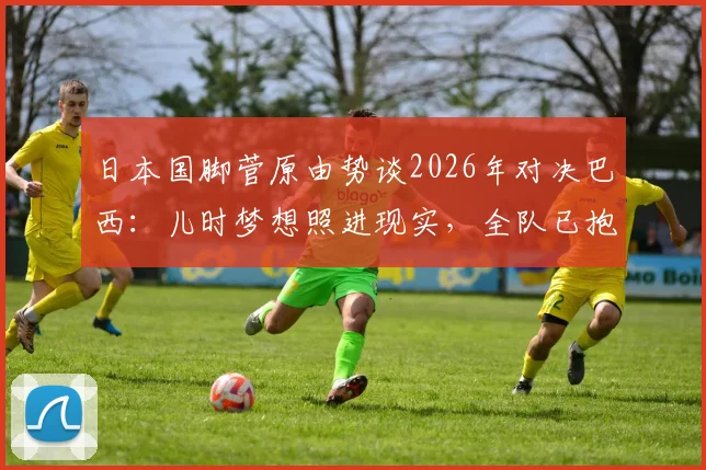 日本国脚菅原由势谈2026年对决巴西：儿时梦想照进现实，全队已抱定职业生涯的决心