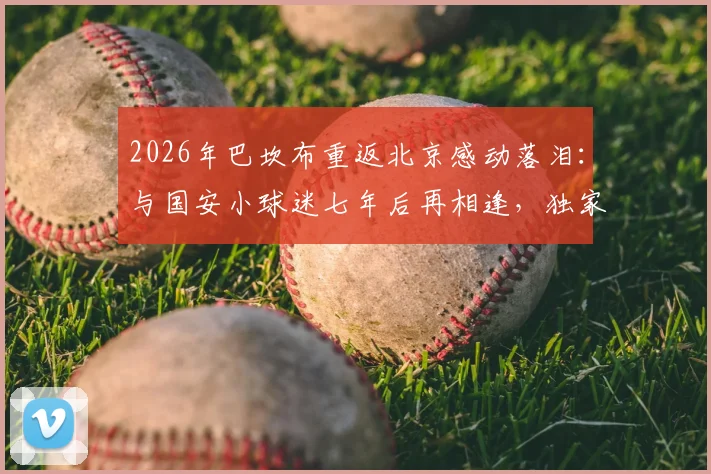 2026年巴坎布重返北京感动落泪：与国安小球迷七年后再相逢，独家对话内容曝光