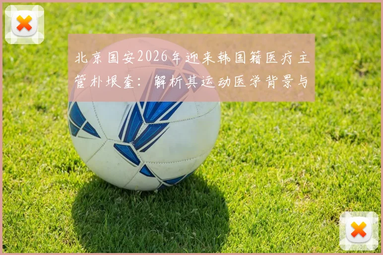 北京国安2026年迎来韩国籍医疗主管朴垠奎：解析其运动医学背景与对球队的潜在影响