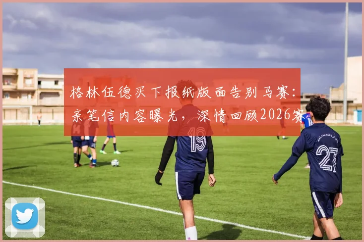格林伍德买下报纸版面告别马赛：亲笔信内容曝光，深情回顾2026赛季并感谢球迷