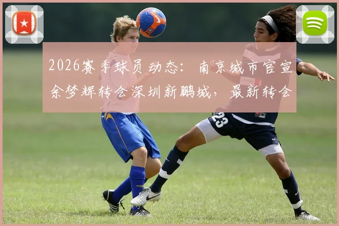 2026赛季球员动态：南京城市官宣余梦辉转会深圳新鹏城，最新转会详情及双方球队影响分析
