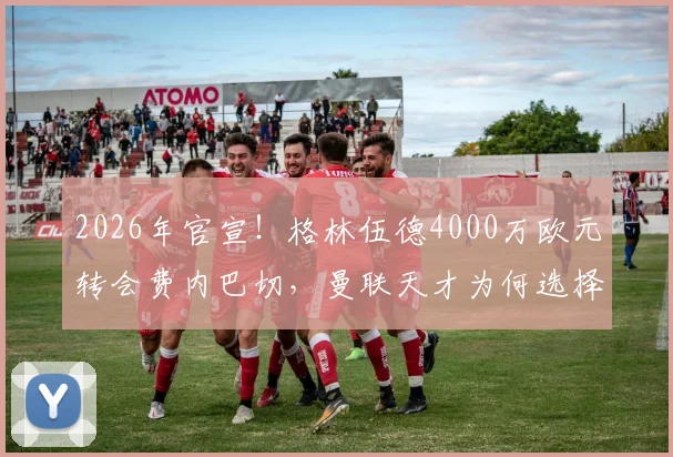2026年官宣!格林伍德4000万欧元转会费内巴切,曼联天才为何选择土超?转会费价值深度分析