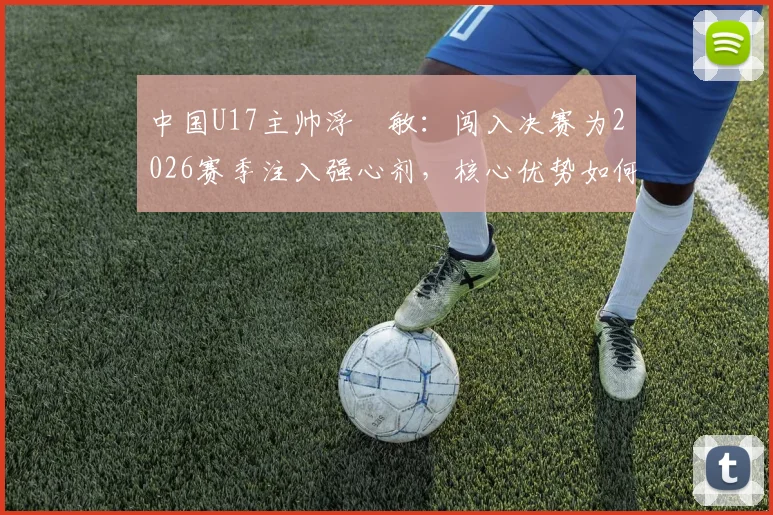中国U17主帅浮嶋敏：闯入决赛为2026赛季注入强心剂，核心优势如何最大化发挥