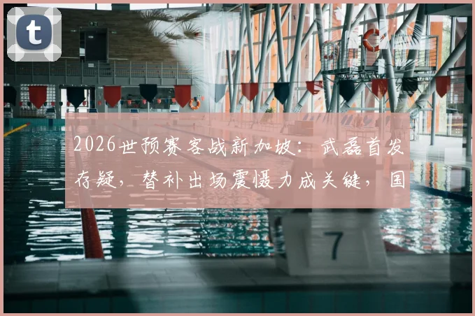 2026世预赛客战新加坡：武磊首发存疑，替补出场震慑力成关键，国足首发阵容前瞻