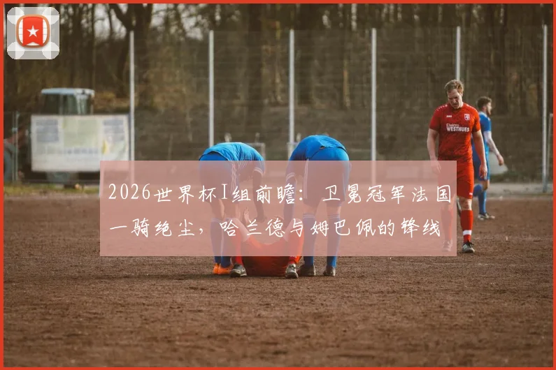2026世界杯I组前瞻：卫冕冠军法国一骑绝尘，哈兰德与姆巴佩的锋线对决成最大看点，丹麦奥地利谁能突围？