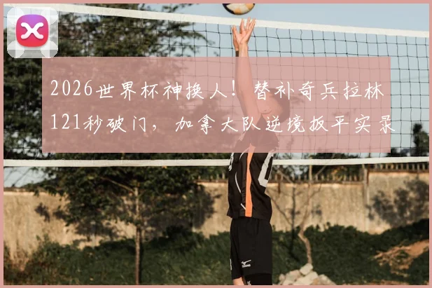 2026世界杯神换人！替补奇兵拉林121秒破门，加拿大队逆境扳平实录，立竿见影