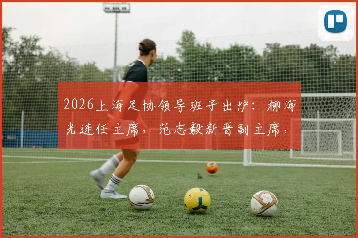 2026上海足协领导班子出炉：柳海光连任主席，范志毅新晋副主席，未来工作引关注