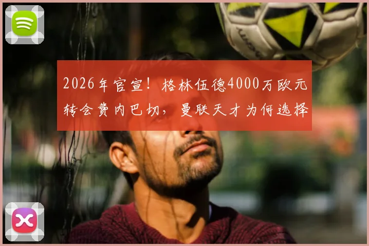 2026年官宣！格林伍德4000万欧元转会费内巴切，曼联天才为何选择土超？转会费价值深度分析