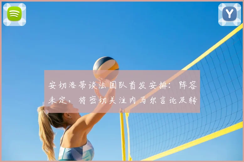 安切洛蒂谈法国队首发安排：阵容未定，将密切关注内马尔言论及转会动向，备战2026年世界杯