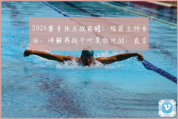 2026赛季焦点战前瞻：绿茵主帅专访，详解再战千叶复仇计划，直言首回合上半场表现难以接受