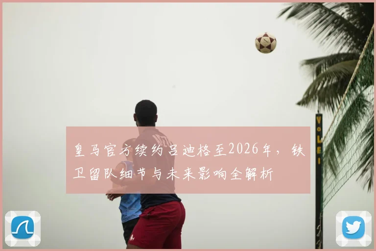 皇马官方续约吕迪格至2026年,铁卫留队细节与未来影响全解析