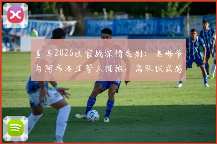 皇马2026收官战深情告别：老佛爷与阿韦洛亚等人拥抱，离队仪式感人瞬间全回顾
