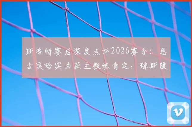斯洛特赛后深度点评2026赛季：恩古莫哈实力获主教练肯定，琼斯腹股沟伤情最新进展解析
