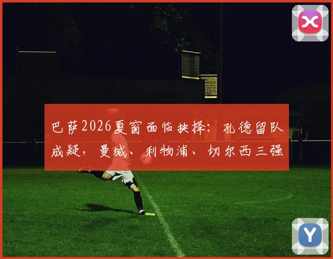 巴萨2026夏窗面临抉择:孔德留队成疑,曼城、利物浦、切尔西三强虎视眈眈