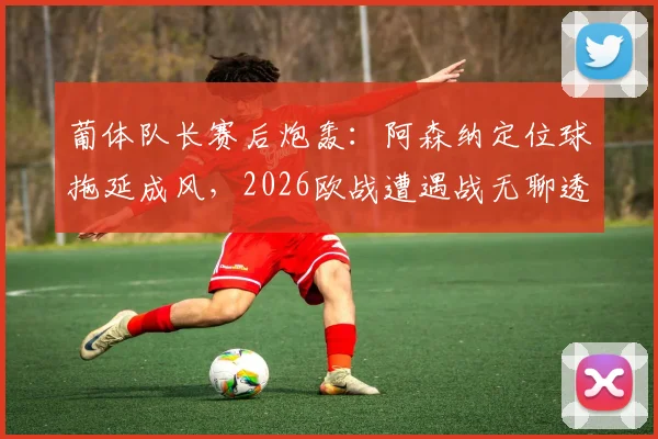 葡体队长赛后炮轰：阿森纳定位球拖延成风，2026欧战遭遇战无聊透顶