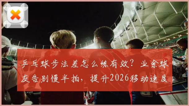 乒乓球步法差怎么练有效？业余球友告别慢半拍，提升2026移动速度的实战训练指南