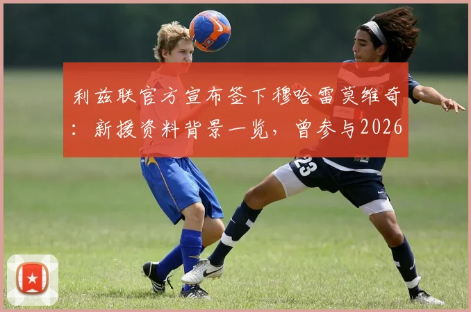 利兹联官方宣布签下穆哈雷莫维奇：新援资料背景一览，曾参与2026世界杯巴洛贡红牌事件全过程回顾