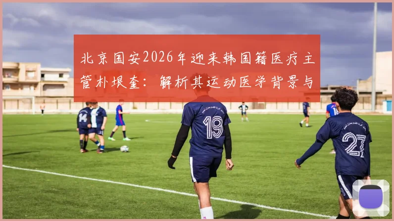北京国安2026年迎来韩国籍医疗主管朴垠奎：解析其运动医学背景与对球队的潜在影响