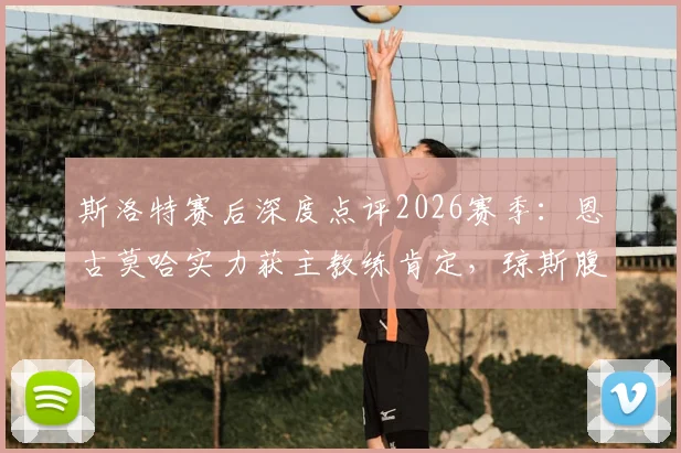斯洛特赛后深度点评2026赛季：恩古莫哈实力获主教练肯定，琼斯腹股沟伤情最新进展解析
