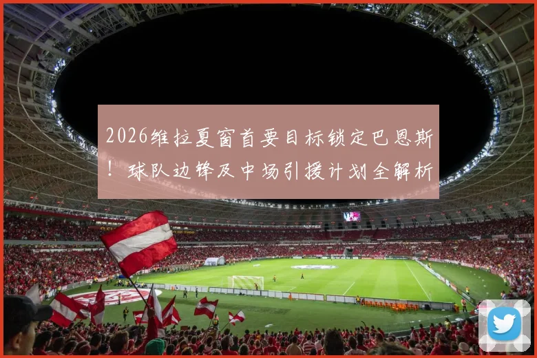 2026维拉夏窗首要目标锁定巴恩斯！球队边锋及中场引援计划全解析，潜在名单一览