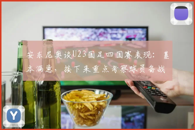 安东尼奥谈U23国足四国赛表现：基本满意，接下来重点考察球员备战2026