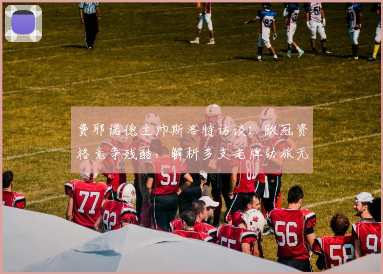 费耶诺德主帅斯洛特访谈：欧冠资格竞争残酷，解析多支老牌劲旅无缘欧战的深层原因