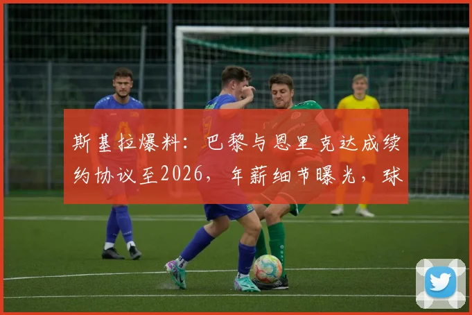 斯基拉爆料：巴黎与恩里克达成续约协议至2026，年薪细节曝光，球队未来规划浮现