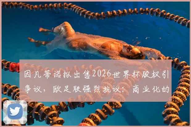 因凡蒂诺拟出售2026世界杯股权引争议，欧足联强烈抗议：商业化的危险红线