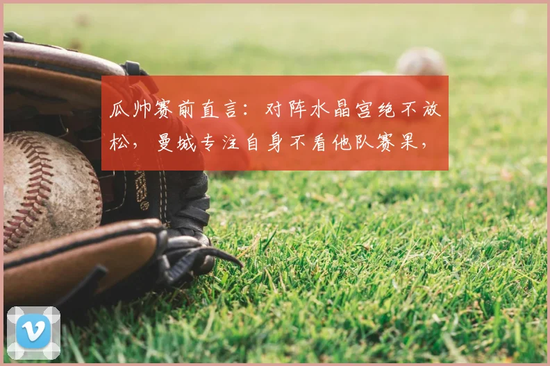 瓜帅赛前直言：对阵水晶宫绝不放松，曼城专注自身不看他队赛果，2026英超争冠关键战前瞻