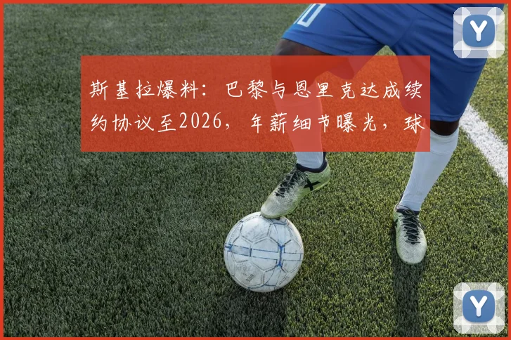 斯基拉爆料：巴黎与恩里克达成续约协议至2026，年薪细节曝光，球队未来规划浮现