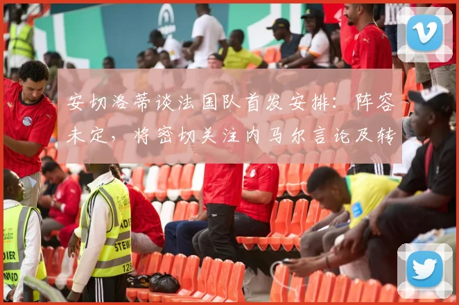 安切洛蒂谈法国队首发安排：阵容未定，将密切关注内马尔言论及转会动向，备战2026年世界杯