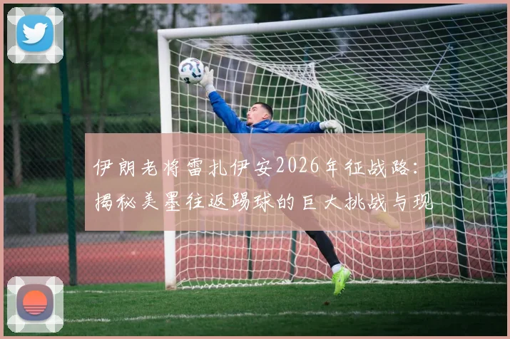 伊朗老将雷扎伊安2026年征战路：揭秘美墨往返踢球的巨大挑战与现实困境