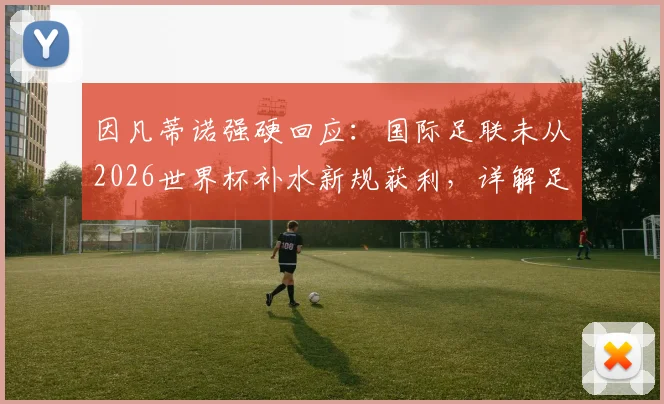 因凡蒂诺强硬回应：国际足联未从2026世界杯补水新规获利，详解足球比赛饮水暂停新变化