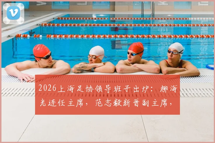 2026上海足协领导班子出炉：柳海光连任主席，范志毅新晋副主席，未来工作引关注