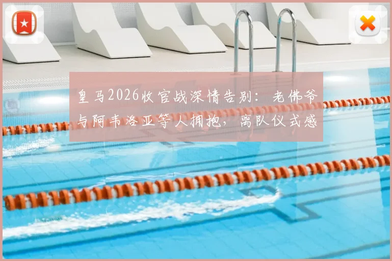 皇马2026收官战深情告别:老佛爷与阿韦洛亚等人拥抱,离队仪式感人瞬间全回顾