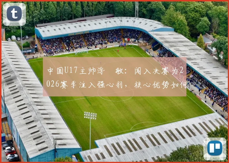 中国U17主帅浮嶋敏:闯入决赛为2026赛季注入强心剂,核心优势如何最大化发挥