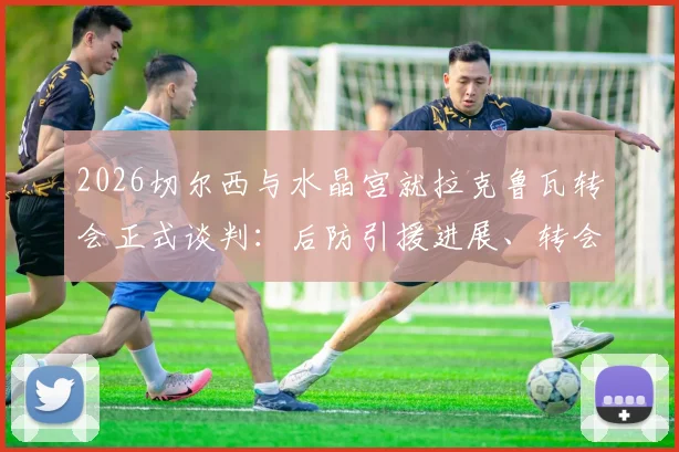 2026切尔西与水晶宫就拉克鲁瓦转会正式谈判：后防引援进展、转会费预估及球队需求分析