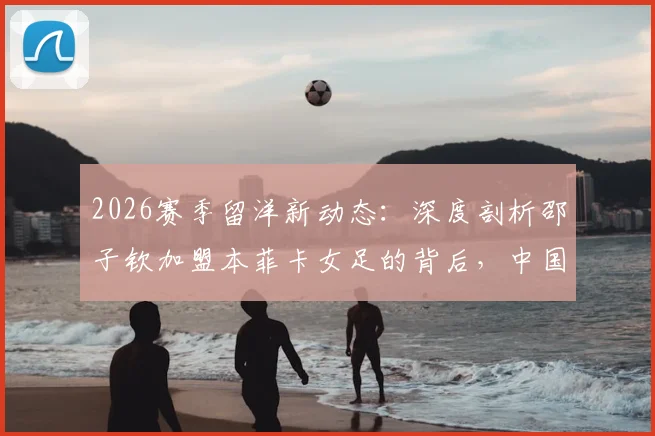 2026赛季留洋新动态：深度剖析邵子钦加盟本菲卡女足的背后，中国前锋能否立足葡超？