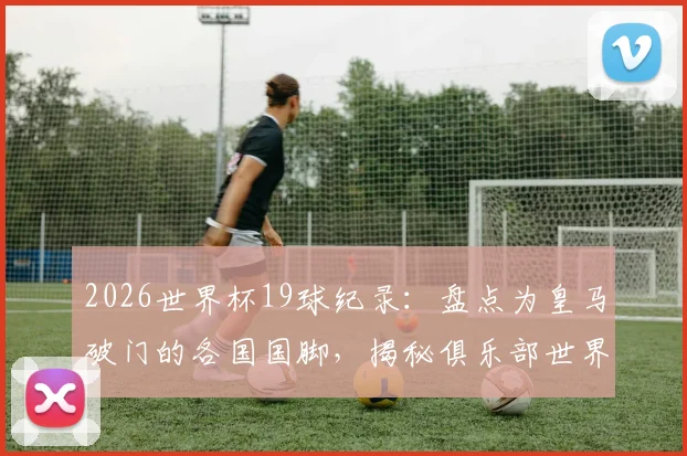 2026世界杯19球纪录：盘点为皇马破门的各国国脚，揭秘俱乐部世界杯进球榜