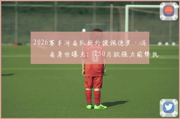 2026赛季河南队新外援佩德罗·马拉南身价曝光：150万欧强力前锋抵达郑州，最新动态及球队外援名单解析