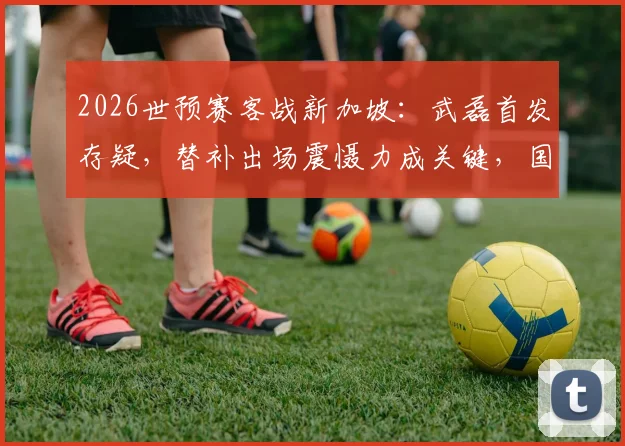 2026世预赛客战新加坡:武磊首发存疑,替补出场震慑力成关键,国足首发阵容前瞻