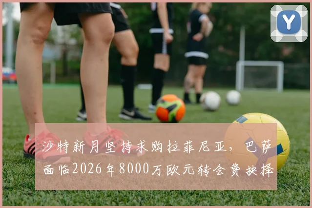 沙特新月坚持求购拉菲尼亚，巴萨面临2026年8000万欧元转会费抉择