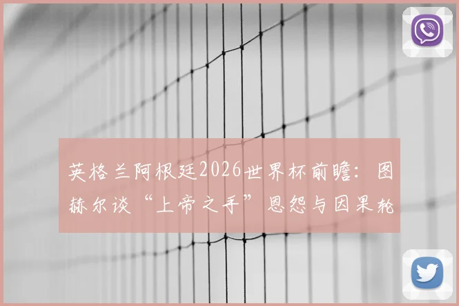 英格兰阿根廷2026世界杯前瞻：图赫尔谈“上帝之手”恩怨与因果轮回，宿敌对决谁将复仇？