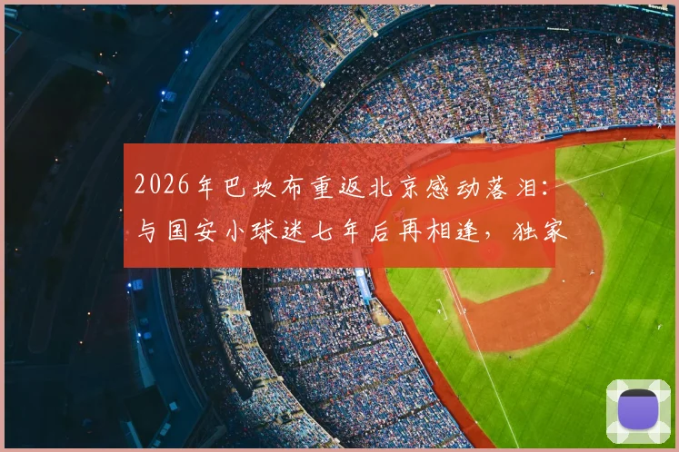2026年巴坎布重返北京感动落泪：与国安小球迷七年后再相逢，独家对话内容曝光