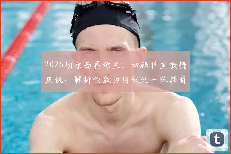 2026切尔西再称王：回顾特里激情庆祝，解析伦敦为何仅此一队拥有欧冠