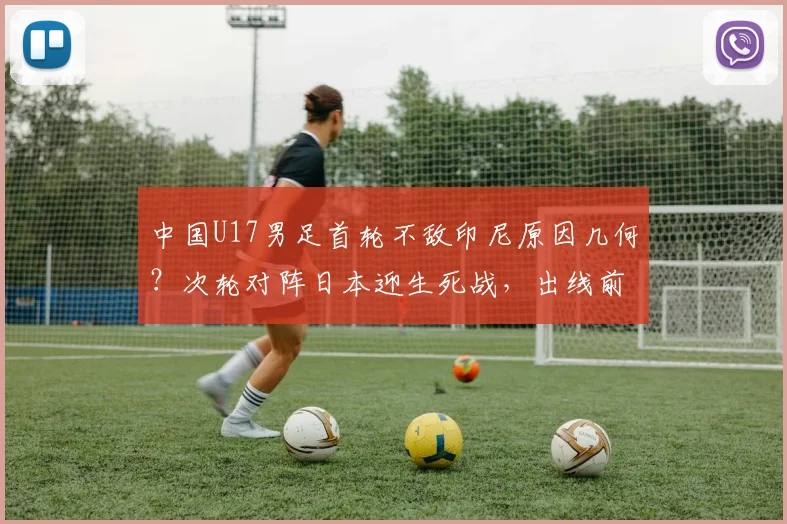 中国U17男足首轮不敌印尼原因几何?次轮对阵日本迎生死战,出线前景与技术短板深度剖析