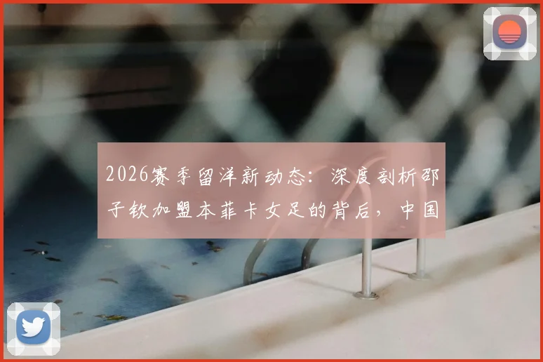 2026赛季留洋新动态：深度剖析邵子钦加盟本菲卡女足的背后，中国前锋能否立足葡超？