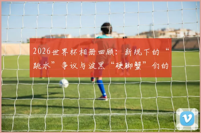 2026世界杯相册回顾：新规下的“跳水”争议与波黑“硬脚蟹”们的赛场故事