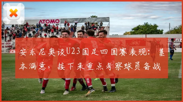 安东尼奥谈U23国足四国赛表现:基本满意,接下来重点考察球员备战2026